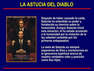 Después de haber causado la caída, Satanás ha extendido su poder y fortalecido su dominio sobre la humanidad. Aunque Satanás inició esta situación, él ha estado acusando a la humanidad por la violación de la ley celestial cometida por los primeros antepasados.  La meta de Satanás es siempre separarnos de Dios y mantenernos en la ignorancia espiritual acerca de nuestro verdadero valor y posición como Sus hijos. LA ASTUCIA DEL DIABLO 