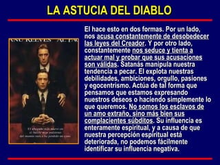 El hace esto en dos formas. Por un lado, nos  acusa constantemente de desobedecer las leyes del Creador . Y por otro lado, constantemente  nos seduce y tienta a actuar mal y probar que sus acusaciones son válidas . Satanás manipula nuestra tendencia a pecar. El explota nuestras debilidades, ambiciones, orgullo, pasiones y egocentrismo. Actúa de tal forma que pensamos que estamos expresando nuestros deseos o haciendo simplemente lo que queremos.  No somos los esclavos de un amo extraño, sino más bien sus complacientes súbditos . Su influencia es enteramente espiritual, y a causa de que nuestra percepción espiritual está deteriorada, no podemos fácilmente identificar su influencia negativa. LA ASTUCIA DEL DIABLO 