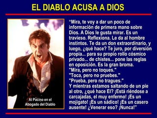 “ Mira, te voy a dar un poco de información de primera mano sobre Dios. A Dios le gusta mirar. Es un travieso. Reflexiona. Le da al hombre instintos. Te da un don extraordinario, y luego, ¿qué hace? Te juro, por diversión propia... para su propio rollo cósmico privado... de chistes... pone las reglas en oposición. Es la gran broma. "Mira, pero no toques." "Toca, pero no pruebes." "Prueba, pero no tragues." Y mientras estamos saltando de un pie al otro, ¿qué hace El? ¡Está riéndose a carcajadas, el muy enfermo! ¡Es un mojigato! ¡Es un sádico! ¡Es un casero ausente! ¿Venerar eso? ¡Nunca!” EL DIABLO ACUSA A DIOS Al Pacino en el Abogado del Diablo 