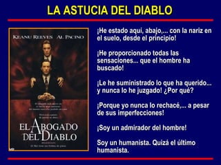 ¡He estado aquí, abajo,... con la nariz en el suelo, desde el principio!  ¡He proporcionado todas las sensaciones... que el hombre ha buscado!  ¡Le he suministrado lo que ha querido... y nunca lo he juzgado! ¿Por qué?  ¡Porque yo nunca lo rechacé,... a pesar de sus imperfecciones!  ¡Soy un admirador del hombre!  Soy un humanista. Quizá el último humanista. LA ASTUCIA DEL DIABLO 