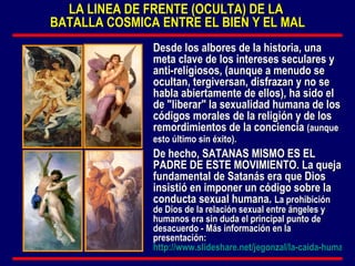 LA LINEA DE FRENTE (OCULTA) DE LA  BATALLA COSMICA ENTRE EL BIEN Y EL MAL Desde los albores de la historia, una meta clave de los intereses seculares y anti-religiosos, (aunque a menudo se ocultan, tergiversan, disfrazan y no se habla abiertamente de ellos), ha sido el de "liberar" la sexualidad humana de los códigos morales de la religión y de los remordimientos de la conciencia  (aunque esto último sin éxito).   De hecho, SATANAS MISMO ES EL PADRE DE ESTE MOVIMIENTO. La queja fundamental de Satanás era que Dios insistió en imponer un código sobre la conducta sexual humana.  La prohibición de Dios de la relación sexual entre ángeles y humanos era sin duda el principal punto de desacuerdo - Más información en la presentación:  http://www.slideshare.net/jegonzal/la-caida-humana-pecado-original   
