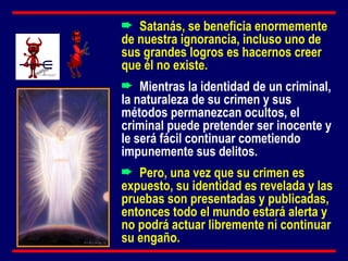 Satanás, se beneficia enormemente de nuestra ignorancia, incluso uno de sus grandes logros es hacernos creer que él no existe. Mientras la identidad de un criminal, la naturaleza de su crimen y sus métodos permanezcan ocultos, el criminal puede pretender ser inocente y le será fácil continuar cometiendo impunemente sus delitos. Pero, una vez que su crimen es expuesto, su identidad es revelada y las pruebas son presentadas y publicadas, entonces todo el mundo estará alerta y no podrá actuar libremente ni continuar su engaño. 