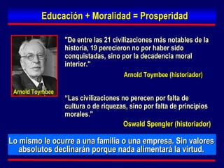"De entre las 21 civilizaciones más notables de la historia, 19 perecieron no por haber sido conquistadas, sino por la decadencia moral interior." Educación + Moralidad = Prosperidad Lo mismo le ocurre a una familia o una empresa. Sin valores absolutos declinarán porque nada alimentará la virtud. Arnold Toymbee (historiador) “ Las civilizaciones no perecen por falta de cultura o de riquezas, sino por falta de principios morales."  Oswald Spengler   (historiador) Arnold Toymbee 