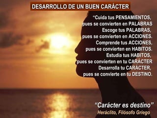 “ Carácter es destino” Heráclito, Filósofo Griego “ Cuida tus PENSAMIENTOS,  pues se convierten en PALABRAS Escoge tus PALABRAS,  pues se convierten en ACCIONES. Comprende tus ACCIONES, pues se convierten en HABITOS. Estudia tus HABITOS,  pues se convierten en tu CARÁCTER Desarrolla tu CARÁCTER,  pues se convierte en tu DESTINO. DESARROLLO DE UN BUEN CARÁCTER 