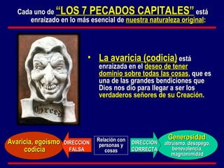 Cada uno de  “LOS 7 PECADOS CAPITALES”  está enraizado en lo más esencial de  nuestra naturaleza original : DIRECCION CORRECTA DIRECCION FALSA Avaricia, egoísmo  codicia Generosidad La avaricia (codicia)  está enraizada en el  deseo de tener dominio sobre todas las cosas , que es una de las grandes bendiciones que Dios nos dio para llegar a ser los  verdaderos  señores de su Creación . altruismo, desapego, benevolencia, magnanimidad Relación con personas y cosas 
