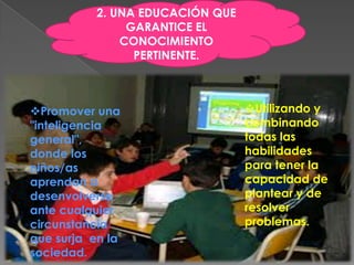 2. UNA EDUCACIÓN QUE
                GARANTICE EL
               CONOCIMIENTO
                 PERTINENTE.



Promover una                     Utilizando y
"inteligencia                     combinando
general",                         todas las
donde los                         habilidades
niños/as                          para tener la
aprendan a                        capacidad de
desenvolverse                     plantear y de
ante cualquier                    resolver
circunstancia                     problemas.
que surja en la
sociedad.
 