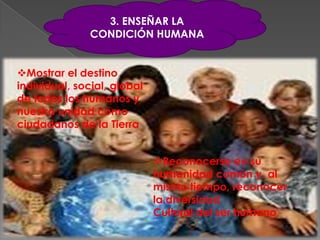 3. ENSEÑAR LA
               CONDICIÓN HUMANA


Mostrar el destino
individual, social, global
de todos los humanos y
nuestra unidad como
ciudadanos de la Tierra.


                             Reconocerse en su
                             humanidad común y, al
                             mismo tiempo, reconocer
                             la diversidad
                             Cultural del ser humano.
 