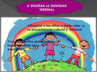 4. ENSEÑAR LA IDENTIDAD
                   TERRENAL



            Enseñar a los niños a darle valor a
            su proveniencia cultural y terrenal .


La perspectiva planetaria es
imprescindible en la
educación.
 
