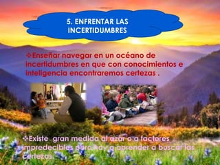 5. ENFRENTAR LAS
           INCERTIDUMBRES


Enseñar navegar en un océano de
incertidumbres en que con conocimientos e
inteligencia encontraremos certezas .




Existe gran medida al azar o a factores
impredecibles pero hay q aprender a buscar las
certezas.
 