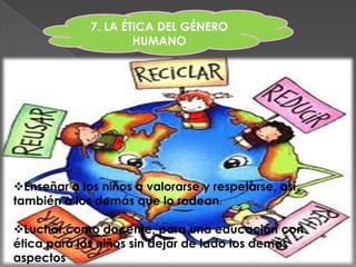 7. LA ÉTICA DEL GÉNERO
                     HUMANO




Enseñar a los niños a valorarse y respetarse, así
también a los demás que lo rodean.

Luchar como docente, para una educación con
ética para los niños sin dejar de lado los demás
aspectos
 
