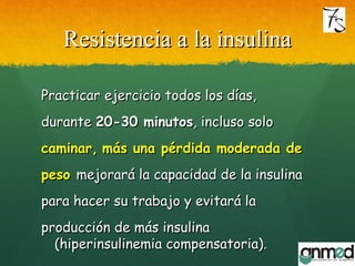 Resistencia a la insulinaResistencia a la insulina
Practicar ejercicio todos los días,Practicar ejercicio todos los días,
durantedurante 20-30 minutos20-30 minutos, incluso solo, incluso solo
caminar,caminar, más una pérdida moderada demás una pérdida moderada de
pesopeso mejorará la capacidad de la insulinamejorará la capacidad de la insulina
para hacer su trabajo y evitará lapara hacer su trabajo y evitará la
producción de más insulinaproducción de más insulina
(hiperinsulinemia compensatoria).(hiperinsulinemia compensatoria).
 