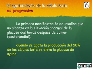 La primera manifestación de insulina que
no alcanza es la elevación anormal de la
glucosa dos horas después de comer
(postprandial).
Cuando se agota la producción del 50%
de las células beta se eleva la glucosa de
ayuno.
El agotamiento de la célula betaEl agotamiento de la célula beta
es progresivoes progresivo
 
