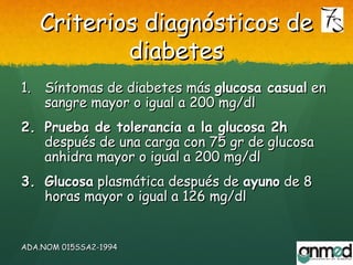 Criterios diagnósticos deCriterios diagnósticos de
diabetesdiabetes
1.1. Síntomas de diabetes másSíntomas de diabetes más glucosa casualglucosa casual enen
sangresangre mayor o igual a 200 mg/dlmayor o igual a 200 mg/dl
2.2. Prueba de tolerancia a la glucosa 2hPrueba de tolerancia a la glucosa 2h
después de una carga con 75 gr de glucosadespués de una carga con 75 gr de glucosa
anhidra mayor o igual a 200 mg/dlanhidra mayor o igual a 200 mg/dl
3.3. GlucosaGlucosa plasmática después deplasmática después de ayunoayuno de 8de 8
horas mayor o igual a 126 mg/dlhoras mayor o igual a 126 mg/dl
ADA.NOMADA.NOM 015SSA2-1994015SSA2-1994
 