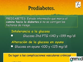 Prediabetes.Prediabetes.
Intolerancia a la glucosaIntolerancia a la glucosa
 Glucosa 2hd PTG >140 y <199 mg/dlGlucosa 2hd PTG >140 y <199 mg/dl
Alteración de la glucosa en ayunoAlteración de la glucosa en ayuno
 Glucosa en ayunoGlucosa en ayuno >100 y <125 mg/dl>100 y <125 mg/dl
Da lugar a las complicaciones vasculares crónicasDa lugar a las complicaciones vasculares crónicas
PREDIABETES: Estado intermedio que marca elPREDIABETES: Estado intermedio que marca el
camino hacia la diabetescamino hacia la diabetes si no se corrigen lossi no se corrigen los
factores de riesgo.factores de riesgo.
 