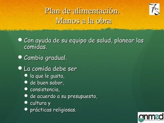 Plan de alimentación.Plan de alimentación.
Manos a la obraManos a la obra
Con ayuda de su equipo de salud, planear lasCon ayuda de su equipo de salud, planear las
comidas.comidas.
Cambio gradual.Cambio gradual.
La comida debe serLa comida debe ser
 la que le gusta,la que le gusta,
 de buen sabor,de buen sabor,
 consistencia,consistencia,
 de acuerdo a su presupuesto,de acuerdo a su presupuesto,
 cultura ycultura y
 prácticas religiosas.prácticas religiosas.
 