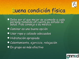 BBuena condición físicauena condición física
Debe ser el que mejor se acomode a cadaDebe ser el que mejor se acomode a cada
persona tomando en cuenta su estado depersona tomando en cuenta su estado de
salud. Pida consejo a su médico.salud. Pida consejo a su médico.
Caminar es una buena opciónCaminar es una buena opción
Usar ropa y calzado adecuadosUsar ropa y calzado adecuados
Hidratación apropiadaHidratación apropiada
Calentamiento, ejercicio, relajaciónCalentamiento, ejercicio, relajación
En grupo es más efectivoEn grupo es más efectivo
 