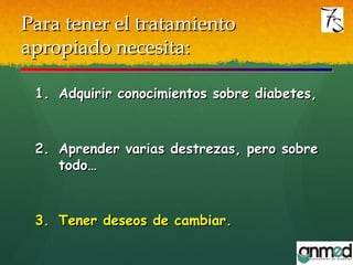 Para tener el tratamientoPara tener el tratamiento
apropiado necesita:apropiado necesita:
1.1. Adquirir conocimientos sobre diabetes,Adquirir conocimientos sobre diabetes,
2.2. Aprender varias destrezas, pero sobreAprender varias destrezas, pero sobre
todo…todo…
3.3. Tener deseos de cambiar.Tener deseos de cambiar.
 