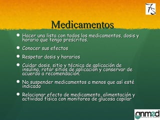 MedicamentosMedicamentos
 Hacer una lista con todos los medicamentos, dosis yHacer una lista con todos los medicamentos, dosis y
horario que tengo prescritos.horario que tengo prescritos.
 Conocer sus efectosConocer sus efectos
 Respetar dosis y horariosRespetar dosis y horarios
 Cuidar dosis, sitio y técnica de aplicación deCuidar dosis, sitio y técnica de aplicación de
insulina, rotar sitios de aplicación y conservar deinsulina, rotar sitios de aplicación y conservar de
acuerdo a recomendación.acuerdo a recomendación.
 No suspender medicamentos a menos que así estéNo suspender medicamentos a menos que así esté
indicadoindicado
 Relacionar efecto de medicamento, alimentación yRelacionar efecto de medicamento, alimentación y
actividad física con monitoreo de glucosa capilaractividad física con monitoreo de glucosa capilar
 