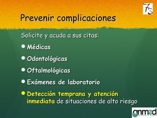 Prevenir complicacionesPrevenir complicaciones
Solicite y acuda a sus citas:Solicite y acuda a sus citas:
MédicasMédicas
OdontológicasOdontológicas
OftalmológicasOftalmológicas
Exámenes de laboratorioExámenes de laboratorio
Detección temprana y atenciónDetección temprana y atención
inmediatainmediata de situaciones de alto riesgode situaciones de alto riesgo
 