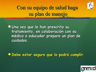 Con su equipo de salud hagaCon su equipo de salud haga
su plan de manejosu plan de manejo
Una vez que le han prescrito suUna vez que le han prescrito su
tratamiento, en colaboración con sutratamiento, en colaboración con su
médico o educador prepare un plan demédico o educador prepare un plan de
cuidados.cuidados.
Debe estar seguro que lo podrá cumplir.Debe estar seguro que lo podrá cumplir.
 