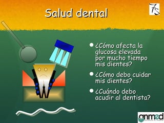 Salud dentalSalud dental
¿Cómo afecta la¿Cómo afecta la
glucosa elevadaglucosa elevada
por mucho tiempopor mucho tiempo
mis dientes?mis dientes?
¿Cómo debo cuidar¿Cómo debo cuidar
mis dientes?mis dientes?
¿Cuándo debo¿Cuándo debo
acudir al dentista?acudir al dentista?
 