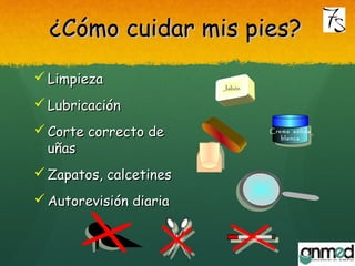 ¿Cómo cuidar mis pies?¿Cómo cuidar mis pies?
 LimpiezaLimpieza
 LubricaciónLubricación
 Corte correcto deCorte correcto de
uñasuñas
 Zapatos, calcetinesZapatos, calcetines
 Autorevisión diariaAutorevisión diaria
Crema sólida
blanca
Crema sólida
blanca
JabónJabón
 