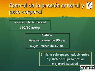 Control de la presión arterial yControl de la presión arterial y
peso corporalpeso corporal
Presión arterial normalPresión arterial normal
120/80 mmHg120/80 mmHg
CinturaCintura
Hombre: menor de 90 cmHombre: menor de 90 cm
Mujer: menor de 80 cmMujer: menor de 80 cm
Si tiene sobrepeso, reducir entre
7 y 10% de su peso actual
mejorará su salud
 