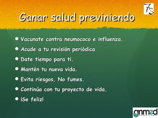 Ganar salud previniendoGanar salud previniendo
 Vacunate contra neumococo e influenza.Vacunate contra neumococo e influenza.
 Acude a tu revisión periódicaAcude a tu revisión periódica
 Date tiempo para ti.Date tiempo para ti.
 Mantén tu nueva vida.Mantén tu nueva vida.
 Evita riesgos, No fumes.Evita riesgos, No fumes.
 Continúa con tu proyecto de vida.Continúa con tu proyecto de vida.
 ¡Se feliz!¡Se feliz!
 