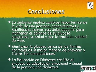 ConclusionesConclusiones
La diabetes implica cambios importantes enLa diabetes implica cambios importantes en
la vida de una persona, conocimientos yla vida de una persona, conocimientos y
habilidades nuevas que debe adquirir parahabilidades nuevas que debe adquirir para
mantener el balance de su glucosamantener el balance de su glucosa
sanguínea, su salud y por lo tanto su calidadsanguínea, su salud y por lo tanto su calidad
de vida.de vida.
Mantener la glucosa cerca de los límitesMantener la glucosa cerca de los límites
normales es la mejor manera de prevenir ynormales es la mejor manera de prevenir y
tratar las complicaciones.tratar las complicaciones.
La Educación en Diabetes facilita elLa Educación en Diabetes facilita el
proceso de adaptación emocional y socialproceso de adaptación emocional y social
de la persona con diabetes.de la persona con diabetes.
 