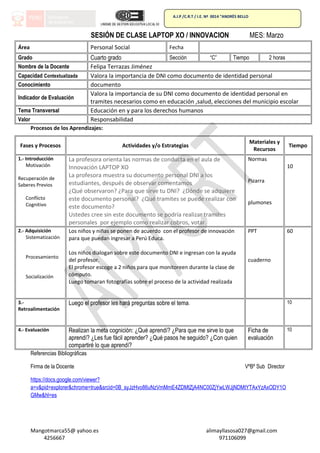 A.I.P /C.R.T / I.E. Nª 0014 “ANDRÈS BELLO
SESIÓN DE CLASE LAPTOP XO / INNOVACION MES: Marzo
Área Personal Social Fecha
Grado Cuarto grado Sección “C” Tiempo 2 horas
Nombre de la Docente Felipa Terrazas Jiménez
Capacidad Contextualizada Valora la importancia de DNI como documento de identidad personal
Conocimiento documento
Indicador de Evaluación
Valora la importancia de su DNI como documento de identidad personal en
tramites necesarios como en educación ,salud, elecciones del municipio escolar
Tema Transversal Educación en y para los derechos humanos
Valor Responsabilidad
Procesos de los Aprendizajes:
Fases y Procesos Actividades y/o Estrategias
Materiales y
Recursos
Tiempo
1.- Introducción
Motivación
Recuperación de
Saberes Previos
Conflicto
Cognitivo
La profesora orienta las normas de conducta en el aula de
Innovación LAPTOP XO
La profesora muestra su documento personal DNI a los
estudiantes, después de observar comentamos
¿Qué observaron? ¿Para que sirve tu DNI? ¿Dónde se adquiere
este documento personal? ¿Qué tramites se puede realizar con
este documento?
Ustedes cree sin este documento se podría realizar tramites
personales por ejemplo como realizar cobros, votar.
Normas
Pizarra
plumones
10
2.- Adquisición
Sistematización
Procesamiento
Socialización
Los niños y niñas se ponen de acuerdo con el profesor de innovación
para que puedan ingresar a Perú Educa.
Los niños dialogan sobre este documento DNI e ingresan con la ayuda
del profesor.
El profesor escoge a 2 niños para que monitoreen durante la clase de
cómputo.
Luego tomaran fotografías sobre el proceso de la actividad realizada
PPT
cuaderno
60
3.-
Retroalimentación
Luego el profesor les hará preguntas sobre el tema. 10
4.- Evaluación Realizan la meta cognición: ¿Qué aprendí? ¿Para que me sirve lo que
aprendí? ¿Les fue fácil aprender? ¿Qué pasos he seguido? ¿Con quien
compartiré lo que aprendí?
Ficha de
evaluación
10
Referencias Bibliográficas
Firma de la Docente VºBº Sub Director
https://docs.google.com/viewer?
a=v&pid=explorer&chrome=true&srcid=0B_syJzHvo86uNzVmMmE4ZDMtZjA4NC00ZjYwLWJjNDMtYTAxYzAxODY1O
GMw&hl=es
Mangotmarca55@ yahoo.es alimayllasosa027@gmail.com
4256667 971106099
 