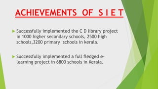 ACHIEVEMENTS OF S I E T
 Successfully implemented the C D library project
in 1000 higher secondary schools, 2500 high
schools,3200 primary schools in kerala.
 Successfully implemented a full fledged e-
learning project in 6800 schools in Kerala.
 