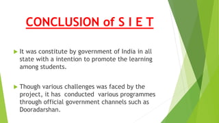 CONCLUSION of S I E T
 It was constitute by government of India in all
state with a intention to promote the learning
among students.
 Though various challenges was faced by the
project, it has conducted various programmes
through official government channels such as
Dooradarshan.
 
