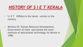 1. S I E T KERALA is the latest version in the
country.
2. Ministry Of Human Resource Development,
Government of India sanctioned the state
institute of educational technology for Kerala in
1998.
HISTORY OF S I E T KERALA
 
