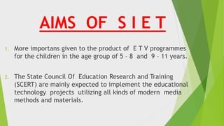 AIMS OF S I E T
1. More importans given to the product of E T V programmes
for the children in the age group of 5 – 8 and 9 – 11 years.
2. The State Council Of Education Research and Training
(SCERT) are mainly expected to implement the educational
technology projects utilizing all kinds of modern media
methods and materials.
 
