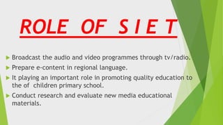 ROLE OF S I E T
 Broadcast the audio and video programmes through tv/radio.
 Prepare e-content in regional language.
 It playing an important role in promoting quality education to
the of children primary school.
 Conduct research and evaluate new media educational
materials.
 