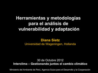 Herramientas y metodologías
           para el análisis de
       vulnerabilidad y adaptación

                               Diana Sietz
               Universidad de Wageningen, Hollanda




                    30 de Octubre 2012
   Interclima – Gestionando juntos el cambio climático
Ministerio del Ambiente de Perú, Agencia Suiza para el Desarrollo y la Cooperación
 