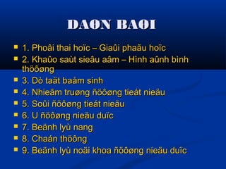 DAØN BAØIDAØN BAØI
 1. Phoâi thai hoïc – Giaûi phaãu hoïc1. Phoâi thai hoïc – Giaûi phaãu hoïc
 2. Khaûo saùt sieâu aâm – Hình aûnh bình2. Khaûo saùt sieâu aâm – Hình aûnh bình
thöôøngthöôøng
 3. Dò taät baåm sinh3. Dò taät baåm sinh
 4. Nhieãm truøng ñöôøng tieát nieäu4. Nhieãm truøng ñöôøng tieát nieäu
 5. Soûi ñöôøng tieát nieäu5. Soûi ñöôøng tieát nieäu
 6. U ñöôøng nieäu duïc6. U ñöôøng nieäu duïc
 7. Beänh lyù nang7. Beänh lyù nang
 8. Chaán thöông8. Chaán thöông
 9. Beänh lyù noäi khoa ñöôøng nieäu duïc9. Beänh lyù noäi khoa ñöôøng nieäu duïc
 