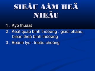 SIEÂU AÂM HEÄSIEÂU AÂM HEÄ
NIEÄUNIEÄU
1 . Kyõ thuaät1 . Kyõ thuaät
2 . Keát quaû bình thöôøng : giaûi phaãu,2 . Keát quaû bình thöôøng : giaûi phaãu,
bieán theå bình thöôøngbieán theå bình thöôøng
3 . Beänh lyù : trieäu chöùng3 . Beänh lyù : trieäu chöùng
 