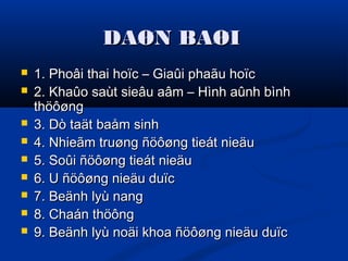 DAØN BAØIDAØN BAØI
 1. Phoâi thai hoïc – Giaûi phaãu hoïc1. Phoâi thai hoïc – Giaûi phaãu hoïc
 2. Khaûo saùt sieâu aâm – Hình aûnh bình2. Khaûo saùt sieâu aâm – Hình aûnh bình
thöôøngthöôøng
 3. Dò taät baåm sinh3. Dò taät baåm sinh
 4. Nhieãm truøng ñöôøng tieát nieäu4. Nhieãm truøng ñöôøng tieát nieäu
 5. Soûi ñöôøng tieát nieäu5. Soûi ñöôøng tieát nieäu
 6. U ñöôøng nieäu duïc6. U ñöôøng nieäu duïc
 7. Beänh lyù nang7. Beänh lyù nang
 8. Chaán thöông8. Chaán thöông
 9. Beänh lyù noäi khoa ñöôøng nieäu duïc9. Beänh lyù noäi khoa ñöôøng nieäu duïc
 