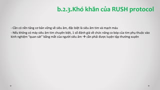 - Cần có nền tảng cơ bản vững về siêu âm, đặc biệt là siêu âm tim và mạch máu
- Nếu không có máy siêu âm tim chuyên biệt, 1 số đánh giá về chức năng co bóp của tim phụ thuộc vào
kinh nghiệm “quan sát” bằng mắt của người siêu âm  cần phải được luyện tập thường xuyên
b.2.3.Khó khăn của RUSH protocol
 