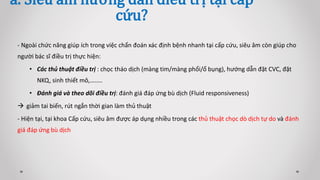a. Siêu âm hướng dẫn điều trị tại cấp
cứu?
- Ngoài chức năng giúp ích trong việc chẩn đoán xác định bệnh nhanh tại cấp cứu, siêu âm còn giúp cho
người bác sĩ điều trị thực hiện:
• Các thủ thuật điều trị : chọc tháo dịch (màng tim/màng phổi/ổ bụng), hướng dẫn đặt CVC, đặt
NKQ, sinh thiết mô,….….
• Đánh giá và theo dõi điều trị: đánh giá đáp ứng bù dịch (Fluid responsiveness)
 giảm tai biến, rút ngắn thời gian làm thủ thuật
- Hiện tại, tại khoa Cấp cứu, siêu âm được áp dụng nhiều trong các thủ thuật chọc dò dịch tự do và đánh
giá đáp ứng bù dịch
 