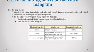 c. Siêu âm hướng dẫn chọc tháo dịch
màng tim
Siêu âm giúp cho ta:
 Xác định vị trí chọc dò thuận lợi nhất, gần nhất có thể, lấy được lượng dịch nhiều nhất có thể
 Tránh làm tổn thương các cơ quan xung quanh
 Có thể ước đoán lượng dịch màng ngoài tim dựa vào:
• Khoảng cách giữa 2 lá của khoang màng tim (độ dày lớp dịch)
• Kiểu lan tỏa của dịch màng tim
Độ dày của lớp dịch Kiểu lan tỏa Lượng dịch ước lượng
≤ 1cm Chủ yếu ở phía sau < 100mL
≤ 1cm
Bọc quanh tim hoặc chỉ có 1 ít
xung quanh mạch máu lớn
100 – 500mL
> 1cm (ở mọi vị trí)
Lan tỏa quanh tim và lan tới
xung quanh mạch máu lớn
> 500mL
 