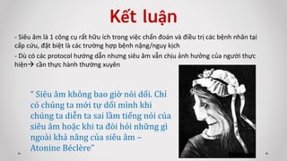 Kết luận
- Siêu âm là 1 công cụ rất hữu ích trong việc chẩn đoán và điều trị các bệnh nhân tại
cấp cứu, đặt biệt là các trường hợp bệnh nặng/nguy kịch
- Dù có các protocol hướng dẫn nhưng siêu âm vẫn chịu ảnh hưởng của người thực
hiện cần thực hành thường xuyên
“ Siêu âm không bao giờ nói dối. Chỉ
có chúng ta mới tự dối mình khi
chúng ta diễn ta sai lầm tiếng nói của
siêu âm hoặc khi ta đòi hỏi những gì
ngoài khả năng của siêu âm –
Atonine Béclère”
 