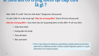 - Năm 1940  ra đời “Siêu âm chẩn đoán” (Diagnostic Ultrasound)
- Từ năm 1990  ra đời thuật ngữ “Siêu âm có trọng điểm” (Point-Of-Care Ultrasound)
- Siêu âm có trọng điểm = thực hành siêu âm tại giường bệnh có tiêu điểm  với mục đích:
• Chẩn đoán bệnh
• Hướng dẫn thủ thuật
• Theo dõi bệnh
• Tầm soát bệnh
a. Siêu âm có trọng điểm tại Cấp cứu
là gì ?
 