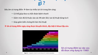 Siêu âm có trọng điểm  đem lại nhiều lợi ích trong lâm sàng:
• Có thể giúp đưa ra chẩn đoán bệnh nhanh
• Giảm mức độ lệ thuộc vào các XN xâm lấn/ các kỹ thuật dùng tia X
• Giúp giảm biến chứng khi làm thủ thuật
 SA có trọng điểm ngày càng được khuyến khích, đặc biệt ở khoa Cấp cứu
gì ?
SA có trọng điểm tại cấp cứu
đã được ứng dụng từ 1980!
 