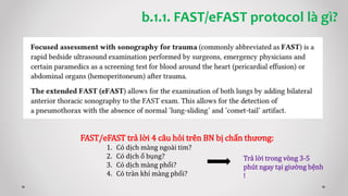 b.1.1. FAST/eFAST protocol là gì?
FAST/eFAST trả lời 4 câu hỏi trên BN bị chấn thương:
1. Có dịch màng ngoài tim?
2. Có dịch ổ bụng?
3. Có dịch màng phổi?
4. Có tràn khí màng phổi?
Trả lời trong vòng 3-5
phút ngay tại giường bệnh
!
 