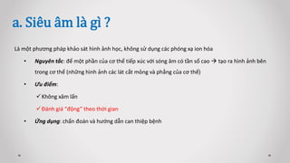 a. Siêu âm là gì ?
Là một phương pháp khảo sát hình ảnh học, không sử dụng các phóng xạ ion hóa
• Nguyên tắc: để một phần của cơ thể tiếp xúc với sóng âm có tần số cao  tạo ra hình ảnh bên
trong cơ thể (những hình ảnh các lát cắt mỏng và phẳng của cơ thể)
• Ưu điểm:
Không xâm lấn
Đánh giá “động” theo thời gian
• Ứng dụng: chẩn đoán và hướng dẫn can thiệp bệnh
 