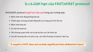 FAST/eFAST protocol bị giới hạn hiệu quả trong các trường hợp:
 Bệnh nhân kích động,không hợp tác
 Thành ngực và bụng chuyển động liên tục trong quá trình hồi sức
 Bệnh nhân béo phì
 Có tràn khí dưới da
 Tổn thương xuyên thấu còn dị vật tại khu vực cần khảo sát
 Các tổn thương nằm sau phúc mạc, các chấn thương cơ hoành/ ruột/ tụy
b.1.6.Giới hạn của FAST/eFAST protocol
 