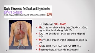  Khảo sát: “HI – MAP”
• Heart (tim): chức năng thất (T), dịch màng
ngoài tim, hình dạng thất (P)
• IVC (TM chủ dưới): thay đổi theo nhịp hô
hấp
• Morrison’s Pouch (rãnh Morrison): dịch tự
do
• Aorta (ĐM chủ): bóc tách/vỡ ĐM chủ
• Pneumothorax: tràn khí màng phổi
 