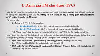 - Siêu âm đã được chứng minh có thể đo kích thước tĩnh mạch Chủ dưới (IVC) và thay đổi kích thước IVC
với hô hấp một cách không xâm lấn, mà sự thay đổi kích thước IVC này có tương quan đến áp suất tâm
nhĩ (P) và tình trạng huyết động học
- Cách thực hiện:
• Đo đường kính IVC  2 phương pháp:
1. Đo cách bờ nhĩ (P) # 2-3cm theo mặt cắt dọc trong một chu kỳ hô hấp
2. Đo cách Tĩnh mạch gan # 1-2cm theo mặt cắt dọc trong một chu kỳ hô hấp
• Tính “Caval index” dựa vào giảm tương đối đường kính của IVC từ thì thở ra đến thì hít vào
- Lưu ý rằng, kích thước IVC trên BN thở máy ít đáng tin cậy hơn bởi những khác biệt của áp lực lồng ngực
khi được thông khí áp lực dương so với áp lực âm thông khí bình thường  do đó:
 Bệnh nhân thở tự nhiên (Spontaneously breathing patients): Đường kính IVC và sự
thay đổi đường kính khi hô hấp phản ánh áp suất tâm nhĩ (P)
 Bệnh nhân thở máy (Patients with mechanical ventilation): Thay đổi đường kính của IVC giúp tiên
lượng đáp ứng với việc bù dịch
1. Đánh giá TM chủ dưới (IVC)
 